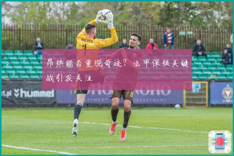 昂热能否重现奇迹？法甲保级关键战引发关注