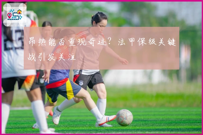 昂热能否重现奇迹？法甲保级关键战引发关注