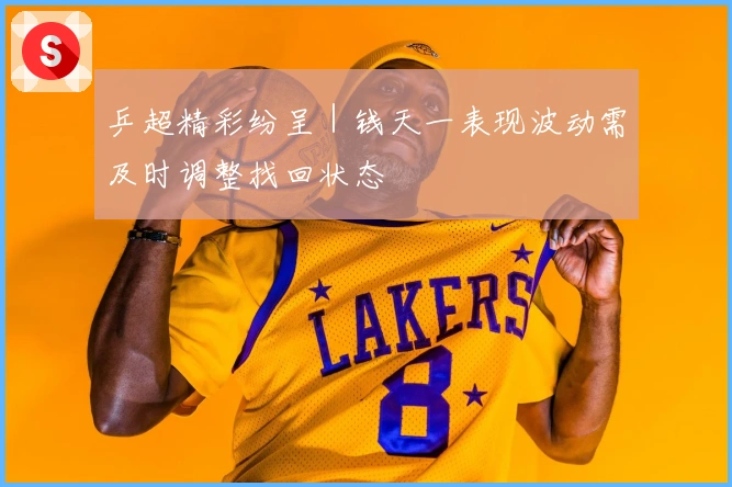 乒超精彩纷呈｜钱天一表现波动需及时调整找回状态