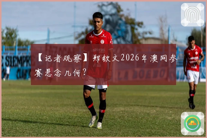 【记者观察】郑钦文2026年澳网参赛悬念几何?