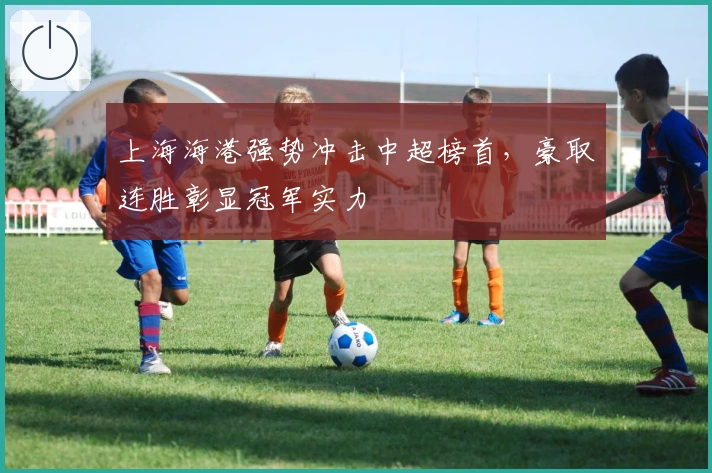上海海港强势冲击中超榜首，豪取连胜彰显冠军实力