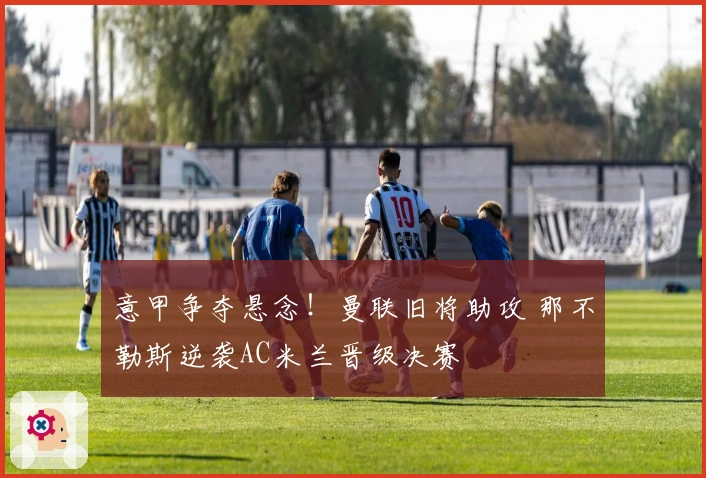 意甲争夺悬念！曼联旧将助攻 那不勒斯逆袭AC米兰晋级决赛