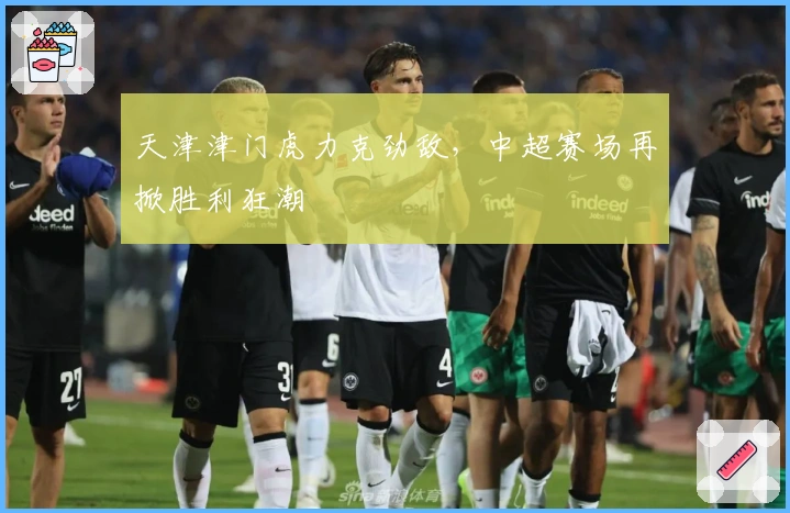 天津津门虎力克劲敌，中超赛场再掀胜利狂潮