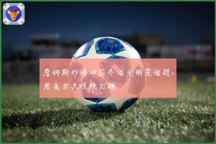 詹姆斯妙语回应乔治全明星话题，用高尔夫视频打趣