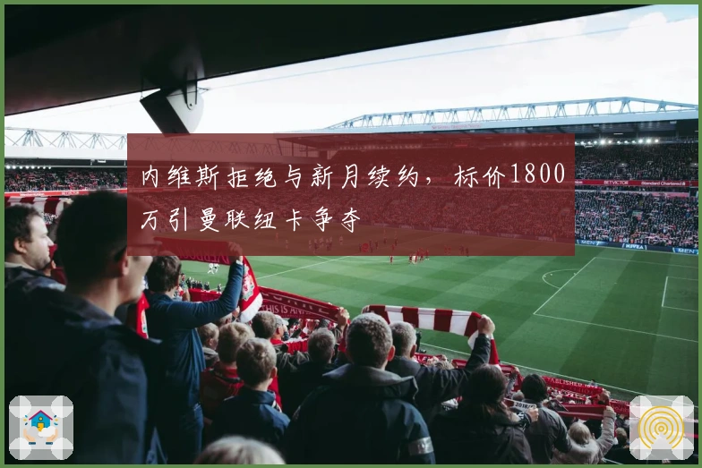 内维斯拒绝与新月续约，标价1800万引曼联纽卡争夺