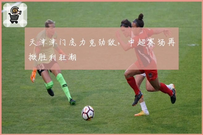 天津津门虎力克劲敌，中超赛场再掀胜利狂潮