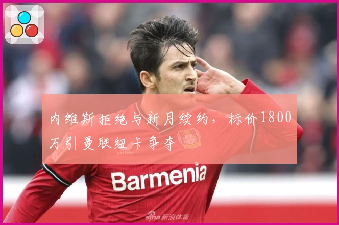 内维斯拒绝与新月续约，标价1800万引曼联纽卡争夺