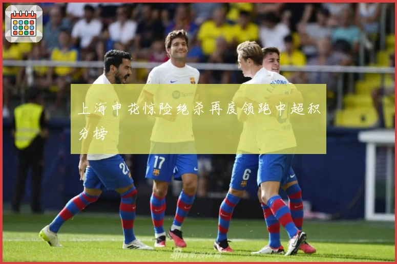 上海申花惊险绝杀再度领跑中超积分榜