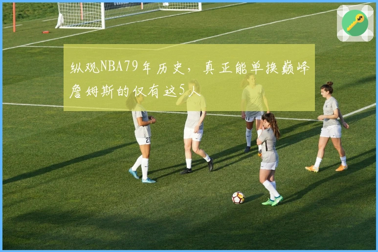 纵观NBA79年历史，真正能单换巅峰詹姆斯的仅有这5人