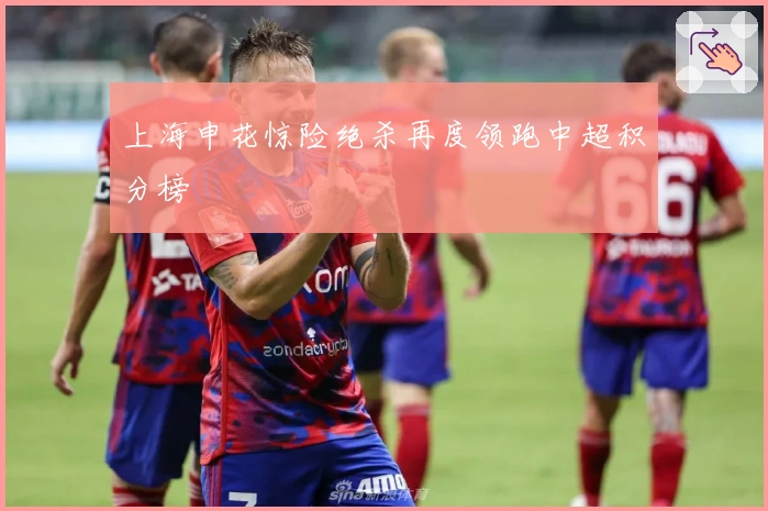上海申花惊险绝杀再度领跑中超积分榜