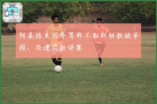 阿莱格里因辱骂那不勒斯助教被举报，恐遭罚款停赛